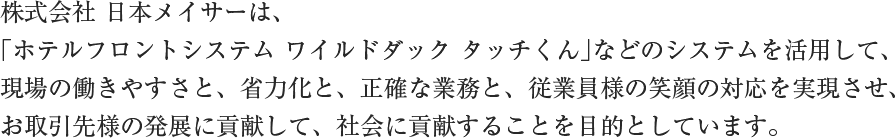 株式会社 日本メイサーは、「ホテルフロントシステム ワイルドダック タッチくん」などのシステムを活用して、現場の働きやすさと、省力化と、正確な業務と、従業員様の笑顔の対応を実現させ、お取引先様の発展に貢献して、社会に貢献することを目的としています。